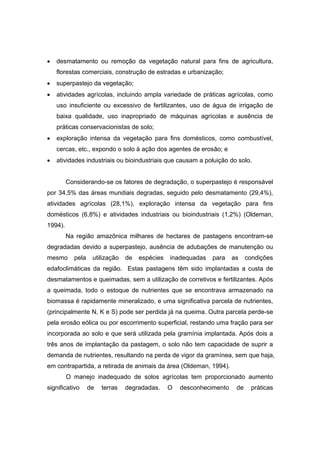 98
• desmatamento ou remoção da vegetação natural para fins de agricultura,
florestas comerciais, construção de estradas e urbanização;
• superpastejo da vegetação;
• atividades agrícolas, incluindo ampla variedade de práticas agrícolas, como
uso insuficiente ou excessivo de fertilizantes, uso de água de irrigação de
baixa qualidade, uso inapropriado de máquinas agrícolas e ausência de
práticas conservacionistas de solo;
• exploração intensa da vegetação para fins domésticos, como combustível,
cercas, etc., expondo o solo à ação dos agentes de erosão; e
• atividades industriais ou bioindustriais que causam a poluição do solo.
Considerando-se os fatores de degradação, o superpastejo é responsável
por 34,5% das áreas mundiais degradas, seguido pelo desmatamento (29,4%),
atividades agrícolas (28,1%), exploração intensa da vegetação para fins
domésticos (6,8%) e atividades industriais ou bioindustriais (1,2%) (Oldeman,
1994).
Na região amazônica milhares de hectares de pastagens encontram-se
degradadas devido a superpastejo, ausência de adubações de manutenção ou
mesmo pela utilização de espécies inadequadas para as condições
edafoclimáticas da região. Estas pastagens têm sido implantadas a custa de
desmatamentos e queimadas, sem a utilização de corretivos e fertilizantes. Após
a queimada, todo o estoque de nutrientes que se encontrava armazenado na
biomassa é rapidamente mineralizado, e uma significativa parcela de nutrientes,
(principalmente N, K e S) pode ser perdida já na queima. Outra parcela perde-se
pela erosão eólica ou por escorrimento superficial, restando uma fração para ser
incorporada ao solo e que será utilizada pela gramínia implantada. Após dois a
três anos de implantação da pastagem, o solo não tem capacidade de suprir a
demanda de nutrientes, resultando na perda de vigor da gramínea, sem que haja,
em contrapartida, a retirada de animais da área (Oldeman, 1994).
O manejo inadequado de solos agrícolas tem proporcionado aumento
significativo de terras degradadas. O desconhecimento de práticas
 