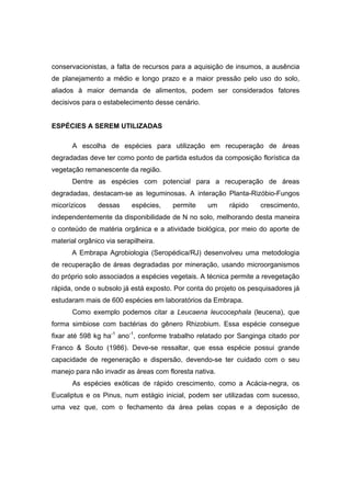 99
conservacionistas, a falta de recursos para a aquisição de insumos, a ausência
de planejamento a médio e longo prazo e a maior pressão pelo uso do solo,
aliados à maior demanda de alimentos, podem ser considerados fatores
decisivos para o estabelecimento desse cenário.
ESPÉCIES A SEREM UTILIZADAS
A escolha de espécies para utilização em recuperação de áreas
degradadas deve ter como ponto de partida estudos da composição florística da
vegetação remanescente da região.
Dentre as espécies com potencial para a recuperação de áreas
degradadas, destacam-se as leguminosas. A interação Planta-Rizóbio-Fungos
micorízicos dessas espécies, permite um rápido crescimento,
independentemente da disponibilidade de N no solo, melhorando desta maneira
o conteúdo de matéria orgânica e a atividade biológica, por meio do aporte de
material orgânico via serapilheira.
A Embrapa Agrobiologia (Seropédica/RJ) desenvolveu uma metodologia
de recuperação de áreas degradadas por mineração, usando microorganismos
do próprio solo associados a espécies vegetais. A técnica permite a revegetação
rápida, onde o subsolo já está exposto. Por conta do projeto os pesquisadores já
estudaram mais de 600 espécies em laboratórios da Embrapa.
Como exemplo podemos citar a Leucaena leucocephala (leucena), que
forma simbiose com bactérias do gênero Rhizobium. Essa espécie consegue
fixar até 598 kg ha-1
ano-1
, conforme trabalho relatado por Sanginga citado por
Franco & Souto (1986). Deve-se ressaltar, que essa espécie possui grande
capacidade de regeneração e dispersão, devendo-se ter cuidado com o seu
manejo para não invadir as áreas com floresta nativa.
As espécies exóticas de rápido crescimento, como a Acácia-negra, os
Eucaliptus e os Pinus, num estágio inicial, podem ser utilizadas com sucesso,
uma vez que, com o fechamento da área pelas copas e a deposição de
 
