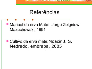 Referências 
 Manual da erva Mate: Jorge Zbigniew 
Mazuchowski, 1991 
 Cultivo da erva mate:Moacir J. S. 
Medrado, embrapa, 2005 
 
