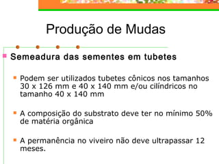 Produção de Mudas 
 Semeadura das sementes em tubetes 
 Podem ser utilizados tubetes cônicos nos tamanhos 
30 x 126 mm e 40 x 140 mm e/ou cilíndricos no 
tamanho 40 x 140 mm 
 A composição do substrato deve ter no mínimo 50% 
de matéria orgânica 
 A permanência no viveiro não deve ultrapassar 12 
meses. 
 