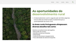 Silvicultura Objetivos
Exemplos
Práticas
Definição
As oportunidades do
desenvolvimento rural
O desenvolvimento rural é o segundo pilar da Política Agrícola
Comum (PAC) da União Europeia, fundamental para a
sustentabilidade das áreas rurais.
As áreas rurais Portuguesas ultrapassam
diversos desafios tais como:
•Declínio e envelhecimento demográfico
• Baixo poder de compra
• Abandono de terras e florestas
• Desemprego
• Carência de serviços e equipamentos
• Fraca densidade da rede de transportes
 
