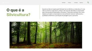 Silvicultura Objetivos
Exemplos
Práticas
Definição
O que é a
Silvicultura?
Quando se fala em exploração florestal, faz-se referência à silvicultura. É uma
ciência próxima à agricultura, embora não seja tão difundida. É responsável
pela manutenção de plantações e florestas. A silvicultura também tem como
objetivo principal a conservação do meio ambiente natural, melhorando a
qualidade ambiental e a produção de pastagens para a pecuária.
 