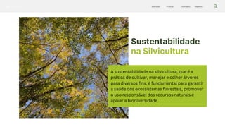 Silvicultura Objetivos
Exemplos
Práticas
Definição
Sustentabilidade
na Silvicultura
A sustentabilidade na silvicultura, que é a
prática de cultivar, manejar e colher árvores
para diversos fins, é fundamental para garantir
a saúde dos ecossistemas florestais, promover
o uso responsável dos recursos naturais e
apoiar a biodiversidade.
 