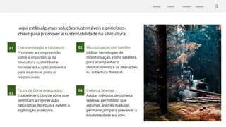 Silvicultura Objetivos
Exemplos
Práticas
Definição
Conscientização e Educação:
Promover a compreensão
sobre a importância da
silvicultura sustentável e
fornecer educação ambiental
para incentivar práticas
responsáveis.
01 02
03
04
Ciclos de Corte Adequados:
Estabelecer ciclos de corte que
permitam a regeneração
natural das florestas e evitem a
exploração excessiva.
Colheita Seletiva:
Adotar métodos de colheita
seletiva, permitindo que
algumas árvores maduras
permaneçam para preservar a
biodiversidade e o solo.
Monitorização por Satélite:
Utilizar tecnologias de
monitorização, como satélites,
para acompanhar o
desmatamento e as alterações
na cobertura florestal.
Aqui estão algumas soluções sustentáveis e princípios-
chave para promover a sustentabilidade na silvicultura:
 