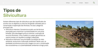 Silvicultura Objetivos
Exemplos
Práticas
Definição
Tipos de
Silvicultura
Existem diferentes tipos de silvicultura que são classificados de
acordo com os objetivos ou técnicas de gestão utilizadas para a
conservação e exploração das florestas. As duas categorias
principais são:
Silvicultura intensiva: Caracteriza-se pelo uso de técnicas
avançadas para maximizar a produtividade em uma área
limitada. Esta abordagem procura otimizar a extração de
recursos florestais, como madeira ou papel, garantindo ao
mesmo tempo um equilíbrio ecológico adequado.
Silvicultura extensiva: Sua prioridade é proteção do meio
ambiente, ecoturismo e educação ambiental. Neste caso, as
atividades económicas procuram integrar-se com a conservação
dos ecossistemas e a sustentabilidade ambiental a longo prazo.
 