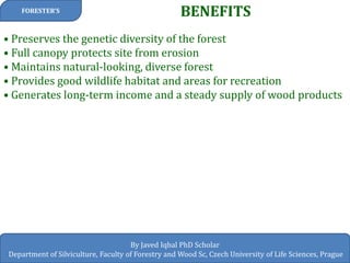 BENEFITS 
FORESTER’S 
By Javed Iqbal PhD Scholar 
Department of Silviculture, Faculty of Forestry and Wood Sc, Czech University of Life Sciences, Prague 
• Preserves the genetic diversity of the forest • Full canopy protects site from erosion • Maintains natural-looking, diverse forest • Provides good wildlife habitat and areas for recreation • Generates long-term income and a steady supply of wood products  