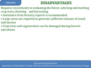DISADVANTAGES 
FORESTER’S 
By Javed Iqbal PhD Scholar 
Department of Silviculture, Faculty of Forestry and Wood Sc, Czech University of Life Sciences, Prague 
Requires investments in evaluating the forest, selecting and marking crop trees, thinning and harvesting • Assistance from forestry experts is recommended • Large areas are required to generate sufficient volumes of wood and income • Crop trees and regeneration can be damaged during harvest operations  