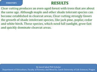 RESULTS 
FORESTER’S 
By Javed Iqbal PhD Scholar Department of Silviculture, Faculty of Forestry and Wood Sc, Czech University of Life Sciences, Prague 
Clear cutting produces an even-aged forest with trees that are about the same age. Although maple and other shade tolerant species can become established in clearcut areas, Clear cutting strongly favors the growth of shade intolerant species, like jack pine, poplar, cedar and white birch. These species, which need full sunlight, grow fast and quickly dominate clearcut areas.  