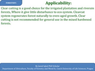 Applicability: 
FORESTER’S 
By Javed Iqbal PhD Scholar 
Department of Silviculture, Faculty of Forestry and Wood Sc, Czech University of Life Sciences, Prague 
Clear cutting is a good choice for the irrigated plantation and riverain forests, Where it give little disturbance to eco system. Clearcut system regenerates forest naturally to even-aged growth. Clear cutting is not recommended for general use in the mixed hardwood forests.  