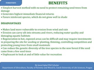 BENEFITS 
FORESTER’S 
By Javed Iqbal PhD Scholar 
Department of Silviculture, Faculty of Forestry and Wood Sc, Czech University of Life Sciences, Prague 
• Simplest harvest method with no need to protect remaining seed-trees from damage • Generates highest immediate financial returns • Favors intolerant species, which do not grow well in shade DISADVANTAGES • Makes land more vulnerable to erosion from wind and rain • Erosion can carry silt into streams and rivers, reducing water quality and damaging aquatic habitats • Regeneration in hot, exposed areas can be difficult and may require investments in preparing the site for seeding or planting, thinning, controlling competition and protecting young trees from small mammals • Can reduce the genetic diversity of the tree species in the new forest if the seed came from a few seed trees • Unpleasant to look at and of little value for recreation  