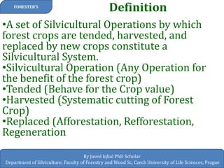 Definition 
FORESTER’S 
By Javed Iqbal PhD Scholar 
Department of Silviculture, Faculty of Forestry and Wood Sc, Czech University of Life Sciences, Prague 
•A set of Silvicultural Operations by which forest crops are tended, harvested, and replaced by new crops constitute a Silvicultural System. 
•Silvicultural Operation (Any Operation for the benefit of the forest crop) 
•Tended (Behave for the Crop value) 
•Harvested (Systematic cutting of Forest Crop) 
•Replaced (Afforestation, Refforestation, Regeneration  