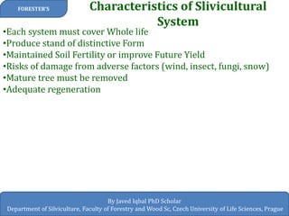 Characteristics of Slivicultural System 
FORESTER’S 
By Javed Iqbal PhD Scholar 
Department of Silviculture, Faculty of Forestry and Wood Sc, Czech University of Life Sciences, Prague 
•Each system must cover Whole life 
•Produce stand of distinctive Form 
•Maintained Soil Fertility or improve Future Yield 
•Risks of damage from adverse factors (wind, insect, fungi, snow) 
•Mature tree must be removed 
•Adequate regeneration  