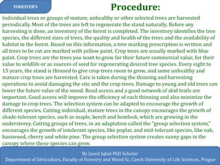 Procedure: 
FORESTER’S 
By Javed Iqbal PhD Scholar 
Department of Silviculture, Faculty of Forestry and Wood Sc, Czech University of Life Sciences, Prague 
Individual trees or groups of mature, unhealthy or other selected trees are harvested periodically. Most of the trees are left to regenerate the stand naturally. Before any harvesting is done, an inventory of the forest is completed. The inventory identifies the tree species, the different sizes of trees, the quality and health of the trees and the availability of habitat in the forest. Based on this information, a tree marking prescription is written and all trees to be cut are marked with yellow paint. Crop trees are usually marked with blue paint. Crop trees are the trees you want to grow for their future commercial value, for their value to wildlife or as sources of seed for regenerating desired tree species. Every eight to 15 years, the stand is thinned to give crop trees room to grow, and some unhealthy and mature crop trees are harvested. Care is taken during the thinning and harvesting operations to avoid damaging the site and the crop trees. Damage to young and old trees can lower the future value of the wood. Road access and a good network of skid trails are important. Good access will improve the efficiency of each thinning and also minimize the damage to crop trees. The selection system can be adapted to encourage the growth of different species. Cutting individual, mature trees in the canopy encourages the growth of shade-tolerant species, such as maple, beech and hemlock, which are growing in the understorey. Cutting groups of trees, in an adaptation called the “group selection system,” encourages the growth of intolerant species, like poplar, and mid-tolerant species, like oak, basswood, cherry and white pine. The group selection system creates sunny gaps in the canopy where these species can grow.  