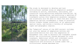 11
 The study is designed to develop and test
silvicultural systems along an adaptation gradient
including no action, resistance, resilience, and
transition using definitions modified from Millar. By
designing, implementing, and monitoring a spectrum of
treatments across this adaptation gradient, managers
and scientists will be able to learn how well various
adaptation options accommodate a range of potential
future climate change conditions, at an operational
spatial scale, and across a variety of ecosystem
types and geographic regions.
 The “adaptive” nature of the ASCC project includes
not only the design of adaptation actions and
associated metrics but also the adaptation of
management over time to maintain the treatment stands
within the silvicultural system designed for each
treatment. Additional effort and investment would
probably be required to maintain the species
composition and structure of stands under the
silvicultural system designed for
 