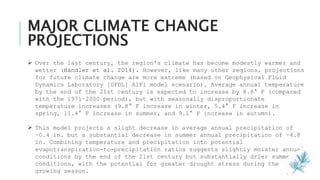 MAJOR CLIMATE CHANGE
PROJECTIONS
12
 Over the last century, the region's climate has become modestly warmer and
wetter (Handler et al. 2014). However, like many other regions, projections
for future climate change are more extreme (based on Geophysical Fluid
Dynamics Laboratory [GFDL] A1F1 model scenario). Average annual temperature
by the end of the 21st century is expected to increase by 8.8° F (compared
with the 1971–2000 period), but with seasonally disproportionate
temperature increases (9.8° F increase in winter, 5.4° F increase in
spring, 11.4° F increase in summer, and 9.1° F increase in autumn).
 This model projects a slight decrease in average annual precipitation of
−0.4 in. but a substantial decrease in summer annual precipitation of −4.8
in. Combining temperature and precipitation into potential
evapotranspiration-to-precipitation ratios suggests slightly moister annual
conditions by the end of the 21st century but substantially drier summer
conditions, with the potential for greater drought stress during the
growing season.
 