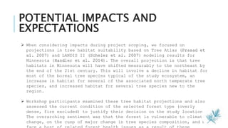 POTENTIAL IMPACTS AND
EXPECTATIONS
13
 When considering impacts during project scoping, we focused on
projections in tree habitat suitability based on Tree Atlas (Prasad et
al. 2007) and LANDIS II (Scheler et al. 2007) modeling results for
Minnesota (Handler et al. 2014). The overall projection is that tree
habitats in Minnesota will have shifted measurably to the northeast by
the end of the 21st century. This will involve a decline in habitat for
most of the boreal tree species typical of the study ecosystem, an
increase in habitat for several of the associated north temperate tree
species, and increased habitat for several tree species new to the
region.
 Workshop participants examined these tree habitat projections and also
assessed the current condition of the selected forest type (overly
dense, fire excluded) to justify their decision on the study location.
The overarching sentiment was that the forest is vulnerable to climate
change, on the cusp of major change in tree species composition, and may
 