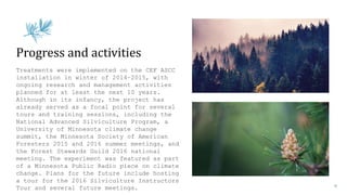 Treatments were implemented on the CEF ASCC
installation in winter of 2014–2015, with
ongoing research and management activities
planned for at least the next 10 years.
Although in its infancy, the project has
already served as a focal point for several
tours and training sessions, including the
National Advanced Silviculture Program, a
University of Minnesota climate change
summit, the Minnesota Society of American
Foresters 2015 and 2016 summer meetings, and
the Forest Stewards Guild 2016 national
meeting. The experiment was featured as part
of a Minnesota Public Radio piece on climate
change. Plans for the future include hosting
a tour for the 2016 Silviculture Instructors
Tour and several future meetings.
Progress and activities
 