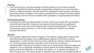 5
Planting
 How many trees per unit area (spacing) should be planted is not an easily answered
question. Establishment density targets or regeneration standards have commonly been
based on traditional practice, with the implicit aim of getting the stand quickly to the free-to-
grow stage. Money is wasted if more trees are planted than are needed to achieve desired
stocking rates, and the chance to establish other plantations is proportionately diminished.
Enrichment planting
 A strategy for enhancing natural forests' economic value is to increase their concentration
of economically important, indigenous tree species by planting seeds or seedlings for
future harvest, which can be accomplished with enrichment planting (EP). This means
increasing the planting density (i.e., the number of plants per hectare) in an already
growing forest stand.
Spacing
 Over-crowded regeneration tends to stagnate. The problem is aggravated in species that
have little self-pruning ability, such as white spruce. Spacing is a thinning (of natural
regeneration), in which all trees other than those selected for retention at fixed intervals are
cut. The term juvenile spacing is used when most or all of the cut trees are
unmerchantable. Spacing can be used to obtain any of a wide range of forest management
objectives, but it is especially undertaken to reduce density and control stocking in young
stands and prevent stagnation, and shorten the rotation, i.e., to speed the production of
trees of a given size. The volume growth of individual trees and the merchantable growth of
 