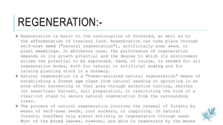 REGENERATION:-
 Regeneration is basic to the continuation of forested, as well as to
the afforestation of treeless land. Regeneration can take place through
self-sown seed ("natural regeneration"), artificially sown seed, or
plant seedlings. In whichever case, the performance of regeneration
depends on its growth potential and the degree to which its environment
allows the potential to be expressed. Seed, of course, is needed for all
regeneration modes, both for natural or artificial sowing and for
raising planting stock in a nursery.
 Natural regeneration is a "human-assisted natural regeneration" means of
establishing a forest age class from natural seeding or sprouting in an
area after harvesting in that area through selection cutting, shelter
(or seed-tree) harvest, soil preparation, or restricting the size of a
clear-cut stand to secure natural regeneration from the surrounding
trees.
 The process of natural regeneration involves the renewal of forests by
means of self-sown seeds, root suckers, or coppicing. In natural
forests, conifers rely almost entirely on regeneration through seed.
Most of the broad leaves, however, are able to regenerate by the means
 