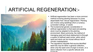 ARTIFICIAL REGENERATION:-
8
 Artificial regeneration has been a more common
method involving planting because it is more
dependable than natural regeneration. Planting
can involve using seedlings (from a nursery),
(un)rooted cuttings, or seeds.
 The fundamental genetic consideration in
artificial regeneration is that seed and planting
stock must be adapted to the planting
environment. Most commonly, the method of
managing seed and stock deployment is through
a system of defined seed zones, within which
seed and stock can be moved without risk of
climatic maladaptation.
 The regulations stipulate that source-identified
seed lots may be either a general collection,
when only the seed zone of origin is known, or a
stand collection from a specific latitude and
 