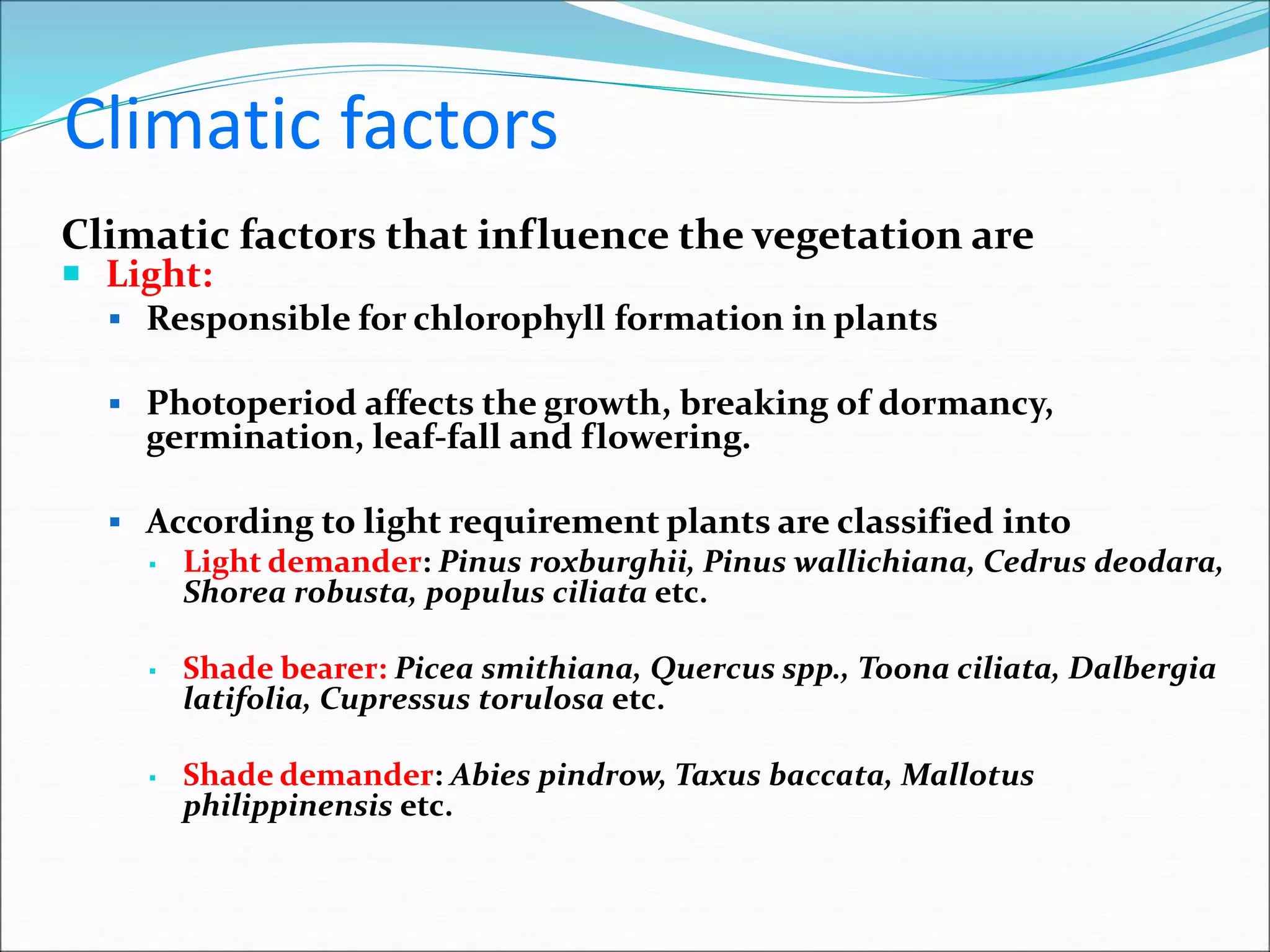 Climatic factors
Climatic factors that influence the vegetation are
 Light:
 Responsible for chlorophyll formation in plants
 Photoperiod affects the growth, breaking of dormancy,
germination, leaf-fall and flowering.
 According to light requirement plants are classified into
▪ Light demander: Pinus roxburghii, Pinus wallichiana, Cedrus deodara,
Shorea robusta, populus ciliata etc.
▪ Shade bearer: Picea smithiana, Quercus spp., Toona ciliata, Dalbergia
latifolia, Cupressus torulosa etc.
▪ Shade demander: Abies pindrow, Taxus baccata, Mallotus
philippinensis etc.
 