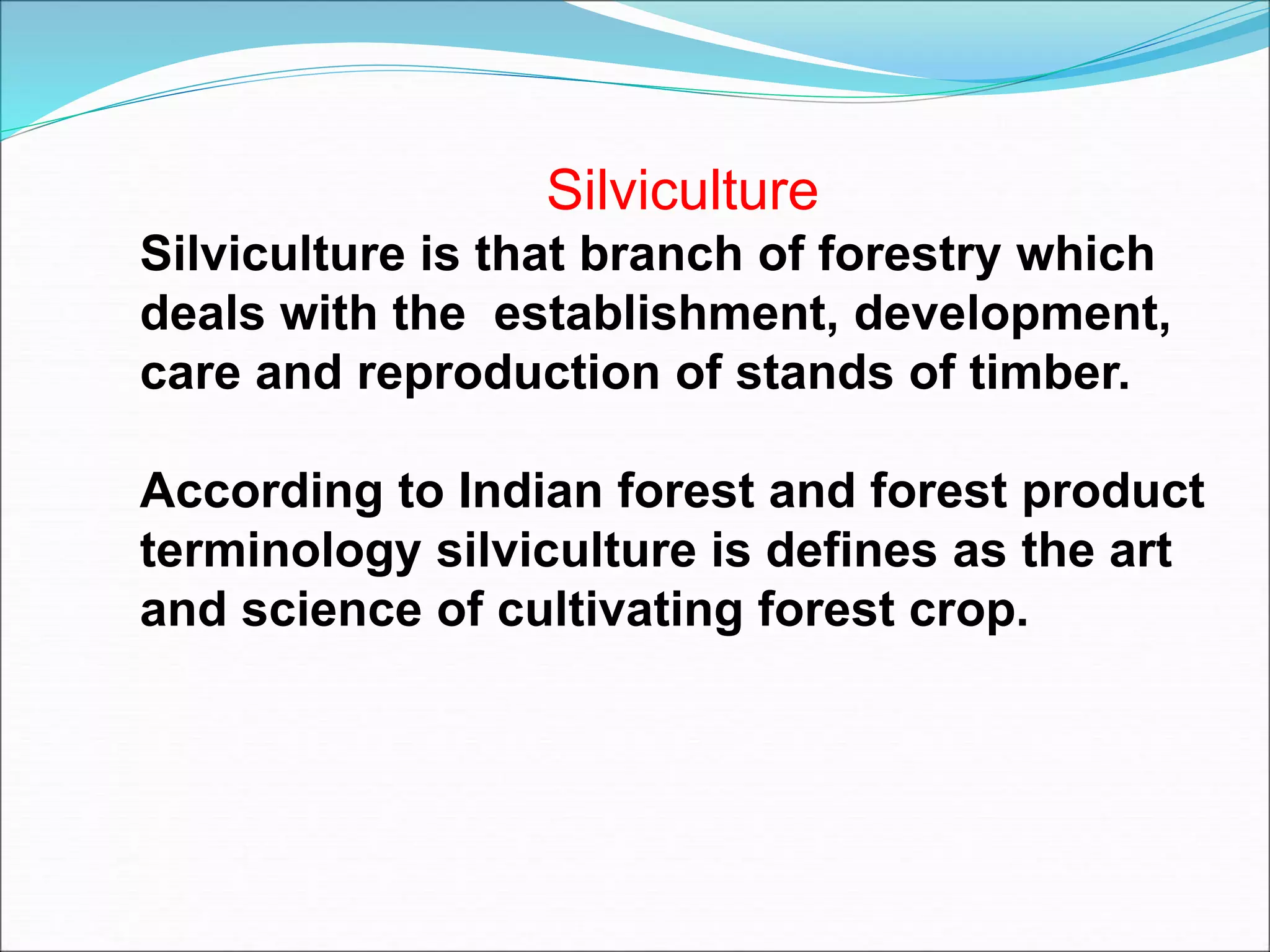 Silviculture
Silviculture is that branch of forestry which
deals with the establishment, development,
care and reproduction of stands of timber.
According to Indian forest and forest product
terminology silviculture is defines as the art
and science of cultivating forest crop.
 