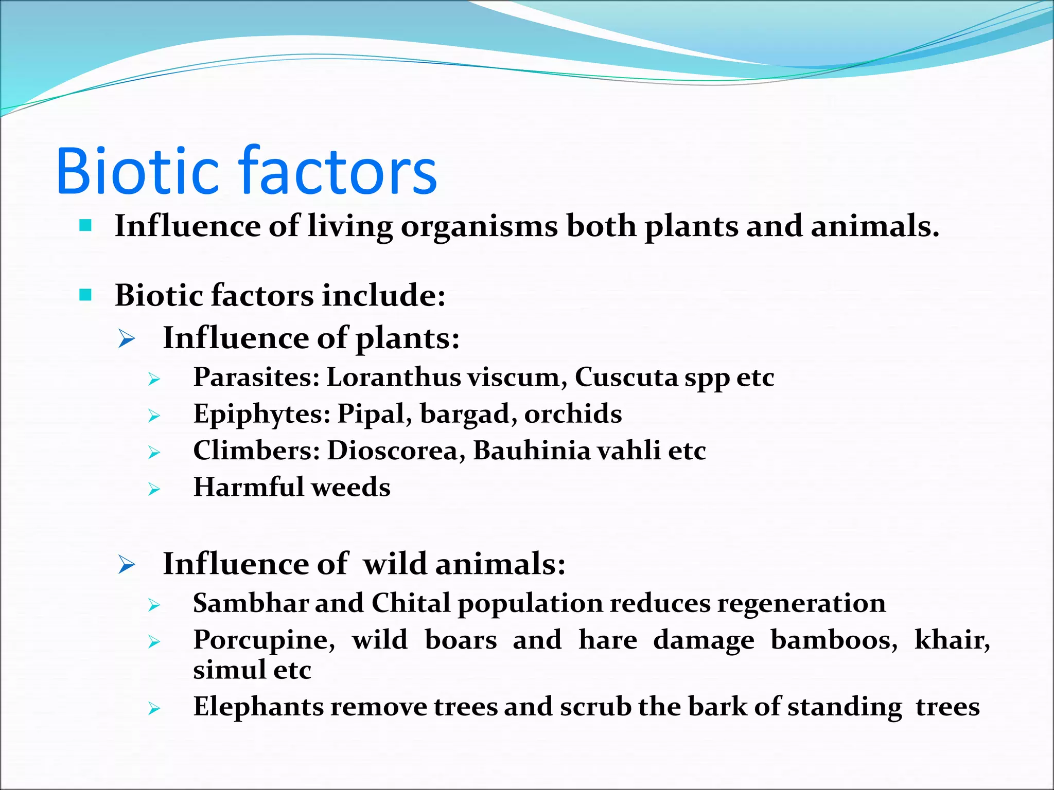 Biotic factors
 Influence of living organisms both plants and animals.
 Biotic factors include:
 Influence of plants:
 Parasites: Loranthus viscum, Cuscuta spp etc
 Epiphytes: Pipal, bargad, orchids
 Climbers: Dioscorea, Bauhinia vahli etc
 Harmful weeds
 Influence of wild animals:
 Sambhar and Chital population reduces regeneration
 Porcupine, wild boars and hare damage bamboos, khair,
simul etc
 Elephants remove trees and scrub the bark of standing trees
 
