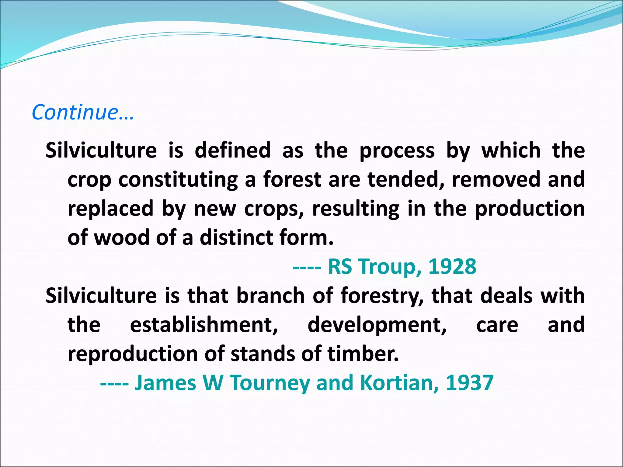 Continue…
Silviculture is defined as the process by which the
crop constituting a forest are tended, removed and
replaced by new crops, resulting in the production
of wood of a distinct form.
---- RS Troup, 1928
Silviculture is that branch of forestry, that deals with
the establishment, development, care and
reproduction of stands of timber.
---- James W Tourney and Kortian, 1937
 