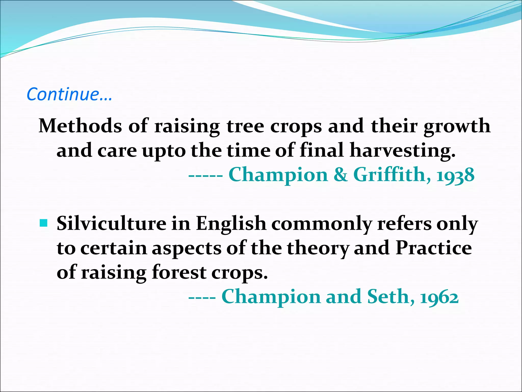Continue…
Methods of raising tree crops and their growth
and care upto the time of final harvesting.
----- Champion & Griffith, 1938
 Silviculture in English commonly refers only
to certain aspects of the theory and Practice
of raising forest crops.
---- Champion and Seth, 1962
 