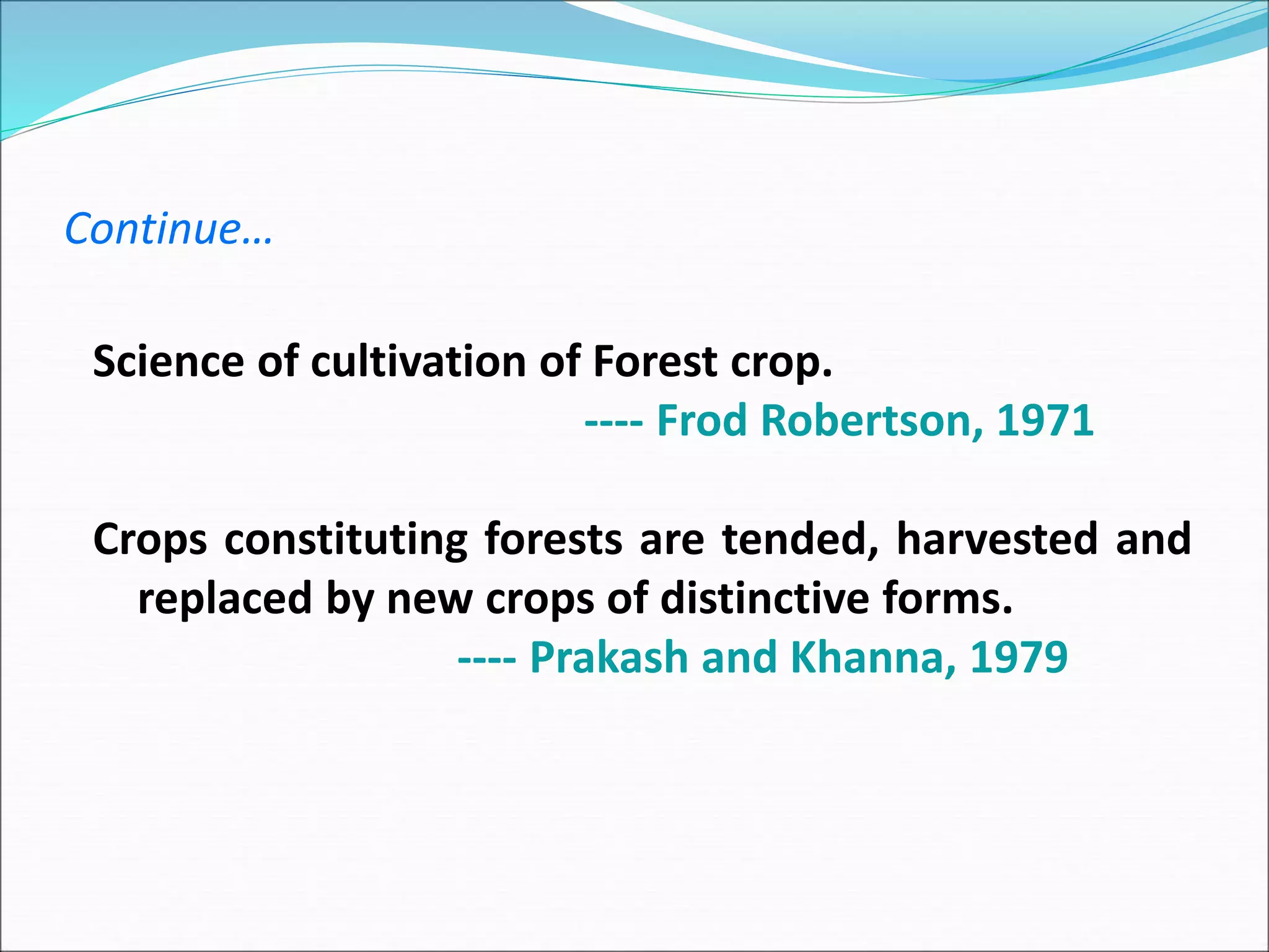 Continue…
Science of cultivation of Forest crop.
---- Frod Robertson, 1971
Crops constituting forests are tended, harvested and
replaced by new crops of distinctive forms.
---- Prakash and Khanna, 1979
 