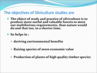 The objectives of Silviculture studies are
 The object of study and practice of silviculture is to
produce more useful and valuable forests to meet
our multifarious requirements, than nature would
do and that too, in a shorter time.
 Its helps in :
 deriving environmental benefits
 Raising species of more economic value
 Production of plants of high quality timber species
 