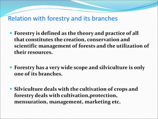 Relation with forestry and its branches
 Forestry is defined as the theory and practice of all
that constitutes the creation, conservation and
scientific management of forests and the utilization of
their resources.
 Forestry has a very wide scope and silviculture is only
one of its branches.
 Silviculture deals with the cultivation of crops and
forestry deals with cultivation,protection,
mensuration, management, marketing etc.
 