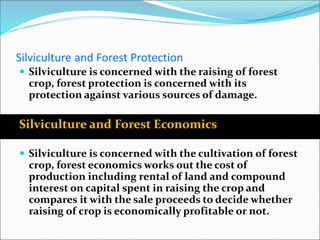 Silviculture and Forest Protection
 Silviculture is concerned with the raising of forest
crop, forest protection is concerned with its
protection against various sources of damage.
Silviculture and Forest Economics
 Silviculture is concerned with the cultivation of forest
crop, forest economics works out the cost of
production including rental of land and compound
interest on capital spent in raising the crop and
compares it with the sale proceeds to decide whether
raising of crop is economically profitable or not.
 
