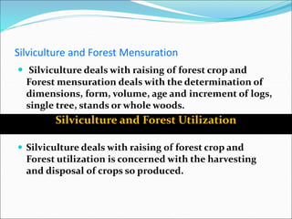 Silviculture and Forest Mensuration
 Silviculture deals with raising of forest crop and
Forest mensuration deals with the determination of
dimensions, form, volume, age and increment of logs,
single tree, stands or whole woods.
 Silviculture deals with raising of forest crop and
Forest utilization is concerned with the harvesting
and disposal of crops so produced.
Silviculture and Forest Utilization
 