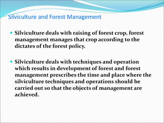 Silviculture and Forest Management
 Silviculture deals with raising of forest crop, forest
management manages that crop according to the
dictates of the forest policy.
 Silviculture deals with techniques and operation
which results in development of forest and forest
management prescribes the time and place where the
silviculture techniques and operations should be
carried out so that the objects of management are
achieved.
 