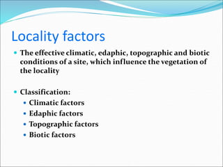 Locality factors
 The effective climatic, edaphic, topographic and biotic
conditions of a site, which influence the vegetation of
the locality
 Classification:
 Climatic factors
 Edaphic factors
 Topographic factors
 Biotic factors
 