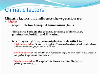 Climatic factors
Climatic factors that influence the vegetation are
 Light:
 Responsible for chlorophyll formation in plants
 Photoperiod affects the growth, breaking of dormancy,
germination, leaf-fall and flowering.
 According to light requirement plants are classified into
▪ Light demander: Pinus roxburghii, Pinus wallichiana, Cedrus deodara,
Shorea robusta, populus ciliata etc.
▪ Shade bearer: Picea smithiana, Quercus spp., Toona ciliata, Dalbergia
latifolia, Cupressus torulosa etc.
▪ Shade demander: Abies pindrow, Taxus baccata, Mallotus
philippinensis etc.
 