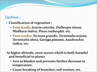 Continue…
 Classification of vegetation :
 Frost hardy: Acacia catechu, Dalbergia sissoo,
Madhuca indica, Pinus roxburghii, etc.
 Frost tender: Tectona grandis, Terminalia arjuna,
Terminalia alata, Garuga pinnata, Azadirachta
indica, etc.
At higher altitude, snow occurs which is both harmful
and beneficial to plants
 Acts as blanket and prevents further decrease in
temperature.
 Cause breaking of branches, soil erosion, etc.
 