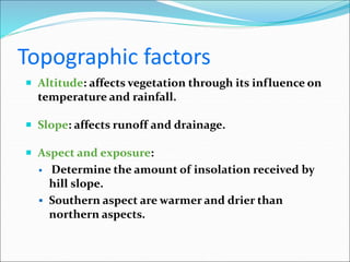Topographic factors
 Altitude: affects vegetation through its influence on
temperature and rainfall.
 Slope: affects runoff and drainage.
 Aspect and exposure:
 Determine the amount of insolation received by
hill slope.
 Southern aspect are warmer and drier than
northern aspects.
 