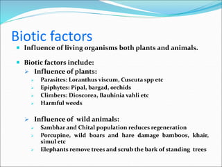 Biotic factors
 Influence of living organisms both plants and animals.
 Biotic factors include:
 Influence of plants:
 Parasites: Loranthus viscum, Cuscuta spp etc
 Epiphytes: Pipal, bargad, orchids
 Climbers: Dioscorea, Bauhinia vahli etc
 Harmful weeds
 Influence of wild animals:
 Sambhar and Chital population reduces regeneration
 Porcupine, wild boars and hare damage bamboos, khair,
simul etc
 Elephants remove trees and scrub the bark of standing trees
 