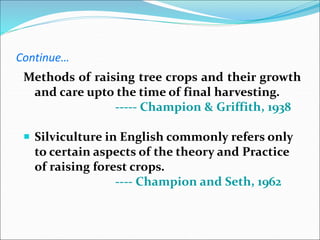 Continue…
Methods of raising tree crops and their growth
and care upto the time of final harvesting.
----- Champion & Griffith, 1938
 Silviculture in English commonly refers only
to certain aspects of the theory and Practice
of raising forest crops.
---- Champion and Seth, 1962
 