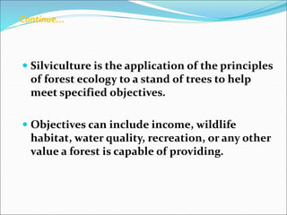  Silviculture is the application of the principles
of forest ecology to a stand of trees to help
meet specified objectives.
 Objectives can include income, wildlife
habitat, water quality, recreation, or any other
value a forest is capable of providing.
Continue…
 
