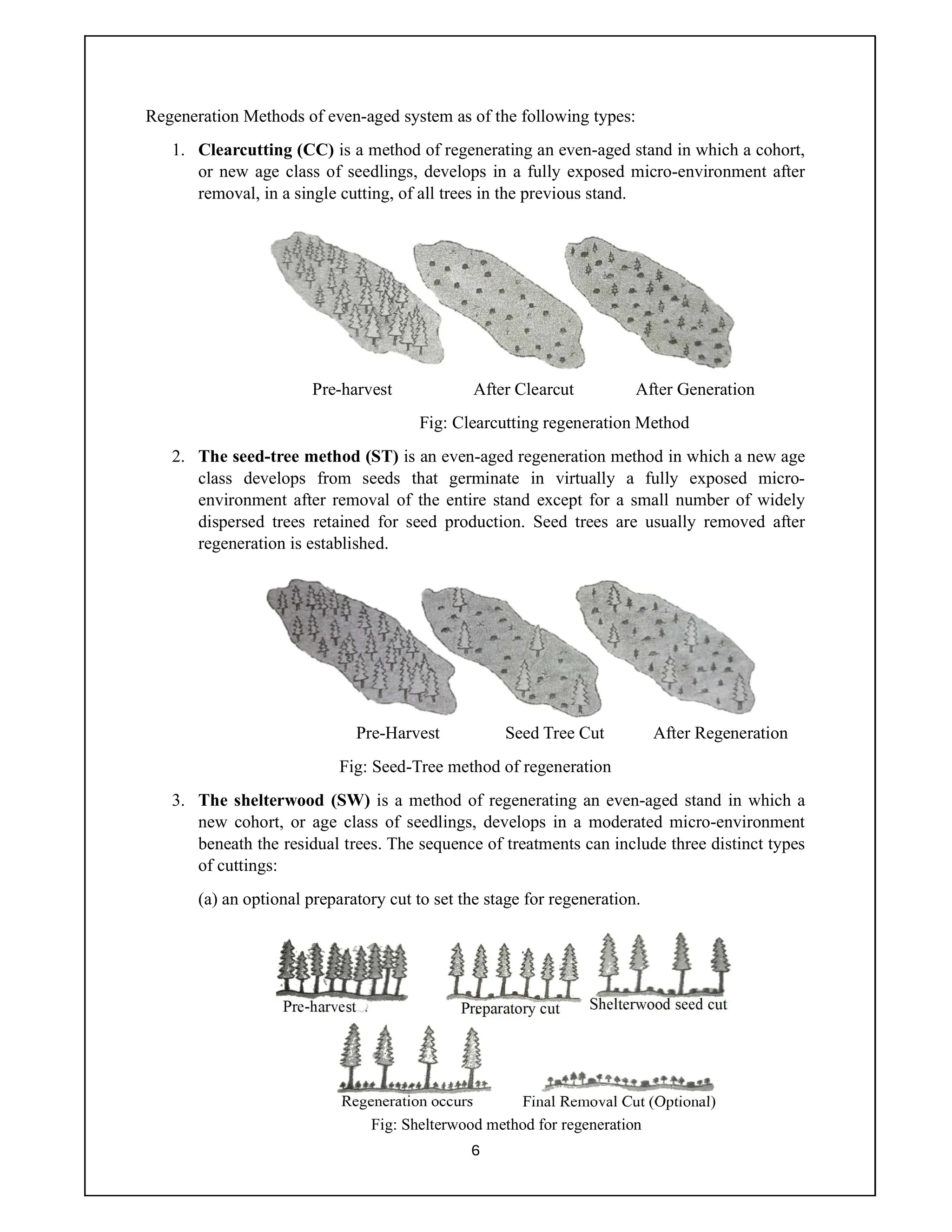 6
Regeneration Methods of even-aged system as of the following types:
1. Clearcutting (CC) is a method of regenerating an even-aged stand in which a cohort,
or new age class of seedlings, develops in a fully exposed micro-environment after
removal, in a single cutting, of all trees in the previous stand.
Pre-harvest After Clearcut After Generation
Fig: Clearcutting regeneration Method
2. The seed-tree method (ST) is an even-aged regeneration method in which a new age
class develops from seeds that germinate in virtually a fully exposed micro-
environment after removal of the entire stand except for a small number of widely
dispersed trees retained for seed production. Seed trees are usually removed after
regeneration is established.
Pre-Harvest Seed Tree Cut After Regeneration
Fig: Seed-Tree method of regeneration
3. The shelterwood (SW) is a method of regenerating an even-aged stand in which a
new cohort, or age class of seedlings, develops in a moderated micro-environment
beneath the residual trees. The sequence of treatments can include three distinct types
of cuttings:
(a) an optional preparatory cut to set the stage for regeneration.
Pre-harvest Shelterwood seed cut
Preparatory cut
Regeneration occurs Final Removal Cut (Optional)
Fig: Shelterwood method for regeneration
 