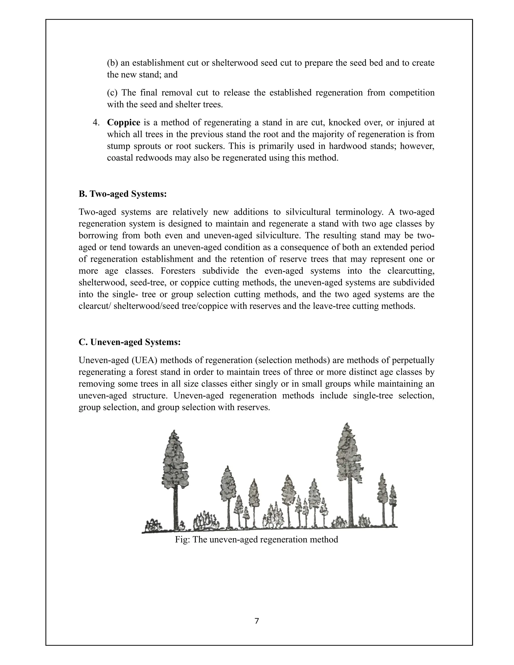 7
(b) an establishment cut or shelterwood seed cut to prepare the seed bed and to create
the new stand; and
(c) The final removal cut to release the established regeneration from competition
with the seed and shelter trees.
4. Coppice is a method of regenerating a stand in are cut, knocked over, or injured at
which all trees in the previous stand the root and the majority of regeneration is from
stump sprouts or root suckers. This is primarily used in hardwood stands; however,
coastal redwoods may also be regenerated using this method.
B. Two-aged Systems:
Two-aged systems are relatively new additions to silvicultural terminology. A two-aged
regeneration system is designed to maintain and regenerate a stand with two age classes by
borrowing from both even and uneven-aged silviculture. The resulting stand may be two-
aged or tend towards an uneven-aged condition as a consequence of both an extended period
of regeneration establishment and the retention of reserve trees that may represent one or
more age classes. Foresters subdivide the even-aged systems into the clearcutting,
shelterwood, seed-tree, or coppice cutting methods, the uneven-aged systems are subdivided
into the single- tree or group selection cutting methods, and the two aged systems are the
clearcut/ shelterwood/seed tree/coppice with reserves and the leave-tree cutting methods.
C. Uneven-aged Systems:
Uneven-aged (UEA) methods of regeneration (selection methods) are methods of perpetually
regenerating a forest stand in order to maintain trees of three or more distinct age classes by
removing some trees in all size classes either singly or in small groups while maintaining an
uneven-aged structure. Uneven-aged regeneration methods include single-tree selection,
group selection, and group selection with reserves.
Fig: The uneven-aged regeneration method
 