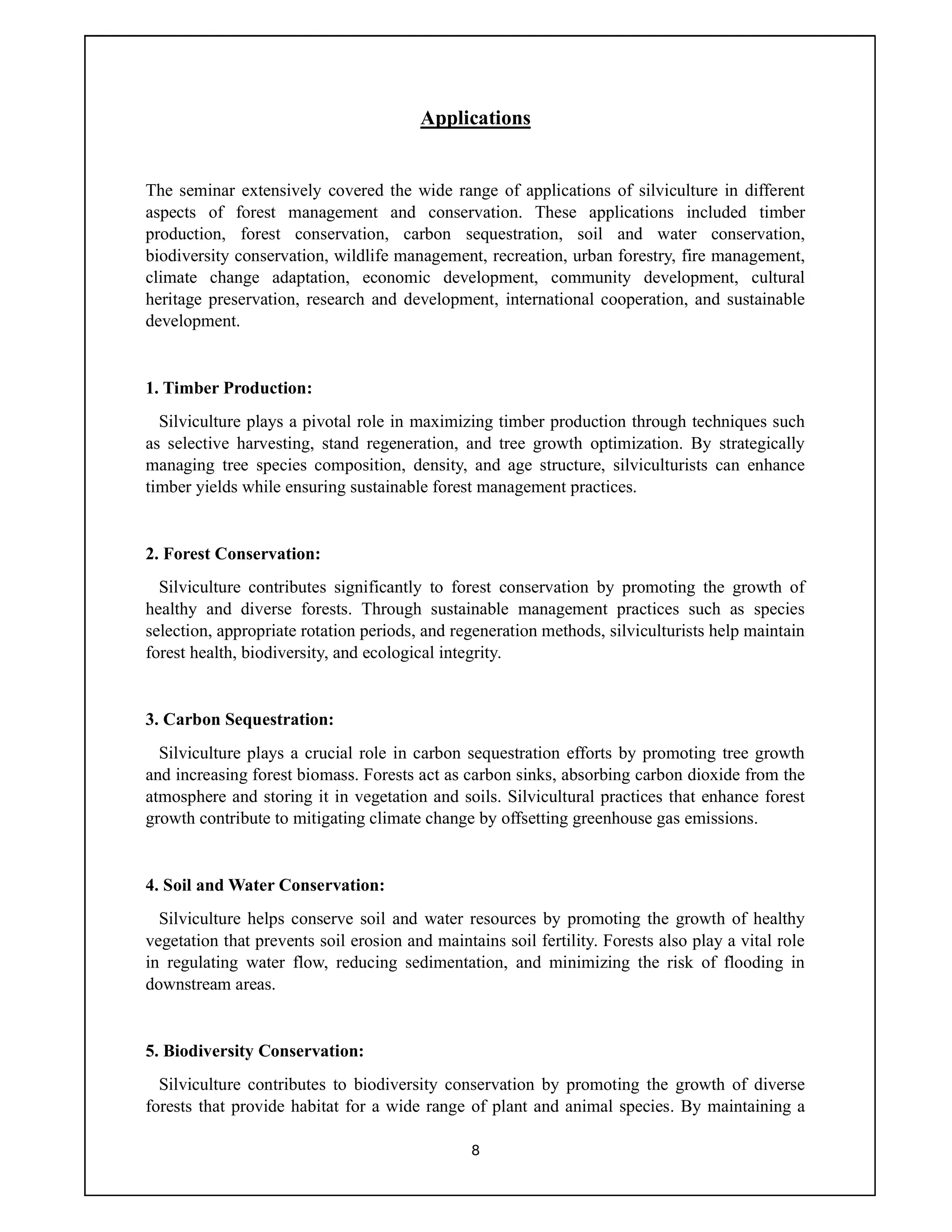 8
Applications
The seminar extensively covered the wide range of applications of silviculture in different
aspects of forest management and conservation. These applications included timber
production, forest conservation, carbon sequestration, soil and water conservation,
biodiversity conservation, wildlife management, recreation, urban forestry, fire management,
climate change adaptation, economic development, community development, cultural
heritage preservation, research and development, international cooperation, and sustainable
development.
1. Timber Production:
Silviculture plays a pivotal role in maximizing timber production through techniques such
as selective harvesting, stand regeneration, and tree growth optimization. By strategically
managing tree species composition, density, and age structure, silviculturists can enhance
timber yields while ensuring sustainable forest management practices.
2. Forest Conservation:
Silviculture contributes significantly to forest conservation by promoting the growth of
healthy and diverse forests. Through sustainable management practices such as species
selection, appropriate rotation periods, and regeneration methods, silviculturists help maintain
forest health, biodiversity, and ecological integrity.
3. Carbon Sequestration:
Silviculture plays a crucial role in carbon sequestration efforts by promoting tree growth
and increasing forest biomass. Forests act as carbon sinks, absorbing carbon dioxide from the
atmosphere and storing it in vegetation and soils. Silvicultural practices that enhance forest
growth contribute to mitigating climate change by offsetting greenhouse gas emissions.
4. Soil and Water Conservation:
Silviculture helps conserve soil and water resources by promoting the growth of healthy
vegetation that prevents soil erosion and maintains soil fertility. Forests also play a vital role
in regulating water flow, reducing sedimentation, and minimizing the risk of flooding in
downstream areas.
5. Biodiversity Conservation:
Silviculture contributes to biodiversity conservation by promoting the growth of diverse
forests that provide habitat for a wide range of plant and animal species. By maintaining a
 