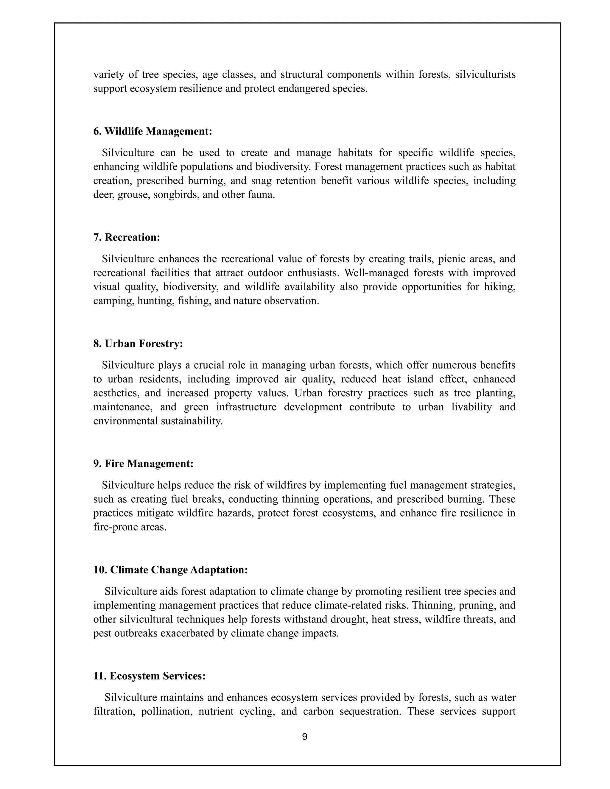 9
variety of tree species, age classes, and structural components within forests, silviculturists
support ecosystem resilience and protect endangered species.
6. Wildlife Management:
Silviculture can be used to create and manage habitats for specific wildlife species,
enhancing wildlife populations and biodiversity. Forest management practices such as habitat
creation, prescribed burning, and snag retention benefit various wildlife species, including
deer, grouse, songbirds, and other fauna.
7. Recreation:
Silviculture enhances the recreational value of forests by creating trails, picnic areas, and
recreational facilities that attract outdoor enthusiasts. Well-managed forests with improved
visual quality, biodiversity, and wildlife availability also provide opportunities for hiking,
camping, hunting, fishing, and nature observation.
8. Urban Forestry:
Silviculture plays a crucial role in managing urban forests, which offer numerous benefits
to urban residents, including improved air quality, reduced heat island effect, enhanced
aesthetics, and increased property values. Urban forestry practices such as tree planting,
maintenance, and green infrastructure development contribute to urban livability and
environmental sustainability.
9. Fire Management:
Silviculture helps reduce the risk of wildfires by implementing fuel management strategies,
such as creating fuel breaks, conducting thinning operations, and prescribed burning. These
practices mitigate wildfire hazards, protect forest ecosystems, and enhance fire resilience in
fire-prone areas.
10. Climate Change Adaptation:
Silviculture aids forest adaptation to climate change by promoting resilient tree species and
implementing management practices that reduce climate-related risks. Thinning, pruning, and
other silvicultural techniques help forests withstand drought, heat stress, wildfire threats, and
pest outbreaks exacerbated by climate change impacts.
11. Ecosystem Services:
Silviculture maintains and enhances ecosystem services provided by forests, such as water
filtration, pollination, nutrient cycling, and carbon sequestration. These services support
 