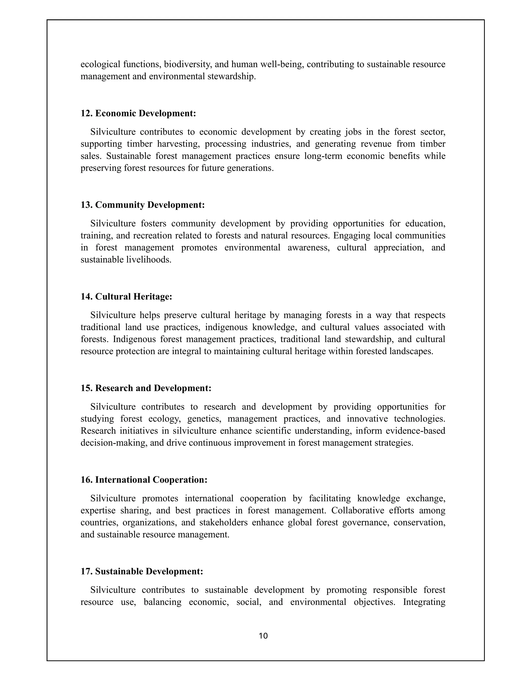 10
ecological functions, biodiversity, and human well-being, contributing to sustainable resource
management and environmental stewardship.
12. Economic Development:
Silviculture contributes to economic development by creating jobs in the forest sector,
supporting timber harvesting, processing industries, and generating revenue from timber
sales. Sustainable forest management practices ensure long-term economic benefits while
preserving forest resources for future generations.
13. Community Development:
Silviculture fosters community development by providing opportunities for education,
training, and recreation related to forests and natural resources. Engaging local communities
in forest management promotes environmental awareness, cultural appreciation, and
sustainable livelihoods.
14. Cultural Heritage:
Silviculture helps preserve cultural heritage by managing forests in a way that respects
traditional land use practices, indigenous knowledge, and cultural values associated with
forests. Indigenous forest management practices, traditional land stewardship, and cultural
resource protection are integral to maintaining cultural heritage within forested landscapes.
15. Research and Development:
Silviculture contributes to research and development by providing opportunities for
studying forest ecology, genetics, management practices, and innovative technologies.
Research initiatives in silviculture enhance scientific understanding, inform evidence-based
decision-making, and drive continuous improvement in forest management strategies.
16. International Cooperation:
Silviculture promotes international cooperation by facilitating knowledge exchange,
expertise sharing, and best practices in forest management. Collaborative efforts among
countries, organizations, and stakeholders enhance global forest governance, conservation,
and sustainable resource management.
17. Sustainable Development:
Silviculture contributes to sustainable development by promoting responsible forest
resource use, balancing economic, social, and environmental objectives. Integrating
 