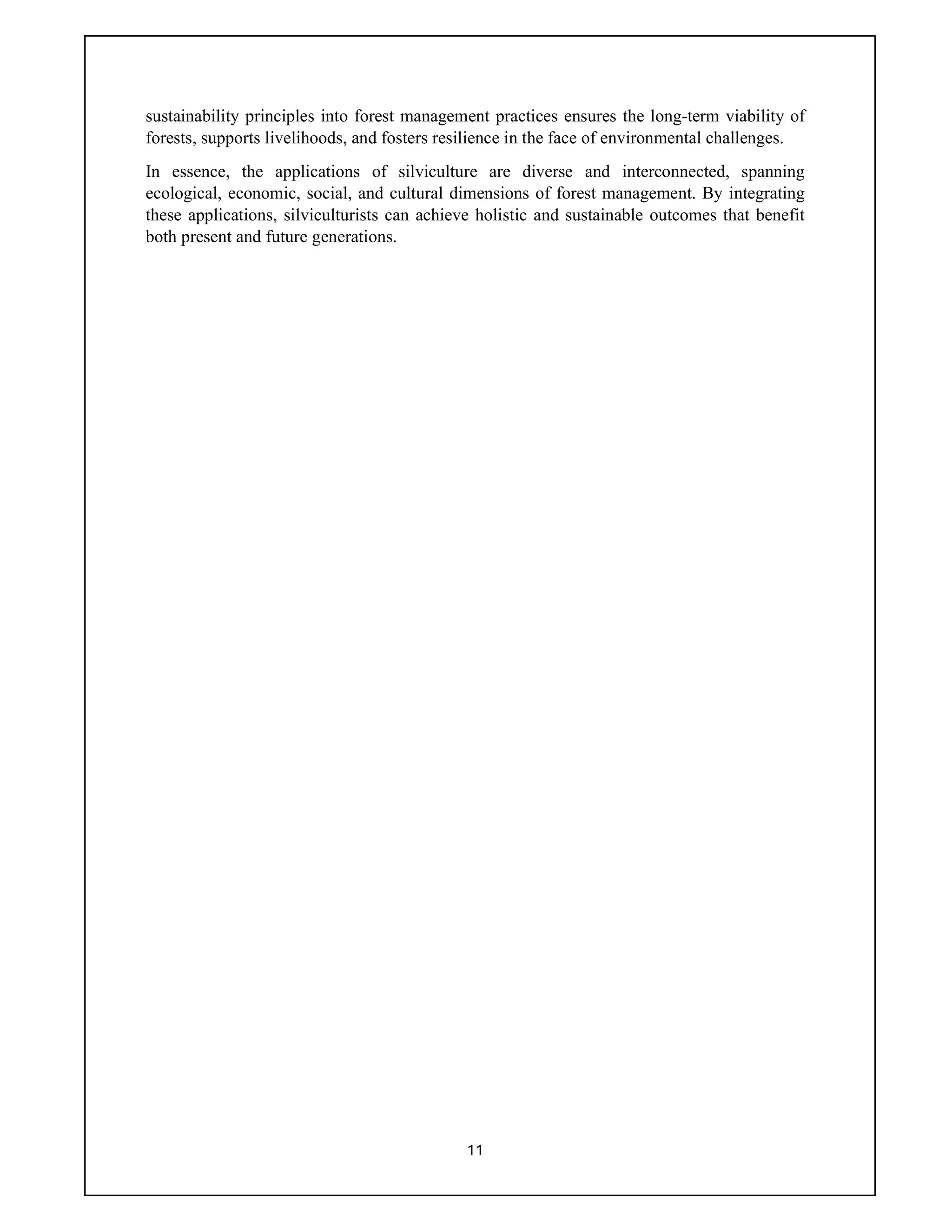 11
sustainability principles into forest management practices ensures the long-term viability of
forests, supports livelihoods, and fosters resilience in the face of environmental challenges.
In essence, the applications of silviculture are diverse and interconnected, spanning
ecological, economic, social, and cultural dimensions of forest management. By integrating
these applications, silviculturists can achieve holistic and sustainable outcomes that benefit
both present and future generations.
 