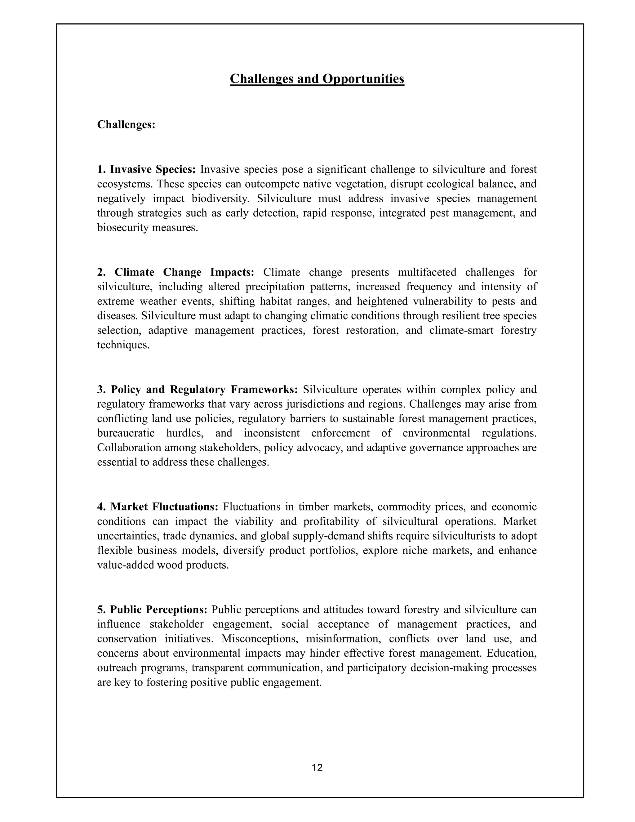 12
Challenges and Opportunities
Challenges:
1. Invasive Species: Invasive species pose a significant challenge to silviculture and forest
ecosystems. These species can outcompete native vegetation, disrupt ecological balance, and
negatively impact biodiversity. Silviculture must address invasive species management
through strategies such as early detection, rapid response, integrated pest management, and
biosecurity measures.
2. Climate Change Impacts: Climate change presents multifaceted challenges for
silviculture, including altered precipitation patterns, increased frequency and intensity of
extreme weather events, shifting habitat ranges, and heightened vulnerability to pests and
diseases. Silviculture must adapt to changing climatic conditions through resilient tree species
selection, adaptive management practices, forest restoration, and climate-smart forestry
techniques.
3. Policy and Regulatory Frameworks: Silviculture operates within complex policy and
regulatory frameworks that vary across jurisdictions and regions. Challenges may arise from
conflicting land use policies, regulatory barriers to sustainable forest management practices,
bureaucratic hurdles, and inconsistent enforcement of environmental regulations.
Collaboration among stakeholders, policy advocacy, and adaptive governance approaches are
essential to address these challenges.
4. Market Fluctuations: Fluctuations in timber markets, commodity prices, and economic
conditions can impact the viability and profitability of silvicultural operations. Market
uncertainties, trade dynamics, and global supply-demand shifts require silviculturists to adopt
flexible business models, diversify product portfolios, explore niche markets, and enhance
value-added wood products.
5. Public Perceptions: Public perceptions and attitudes toward forestry and silviculture can
influence stakeholder engagement, social acceptance of management practices, and
conservation initiatives. Misconceptions, misinformation, conflicts over land use, and
concerns about environmental impacts may hinder effective forest management. Education,
outreach programs, transparent communication, and participatory decision-making processes
are key to fostering positive public engagement.
 