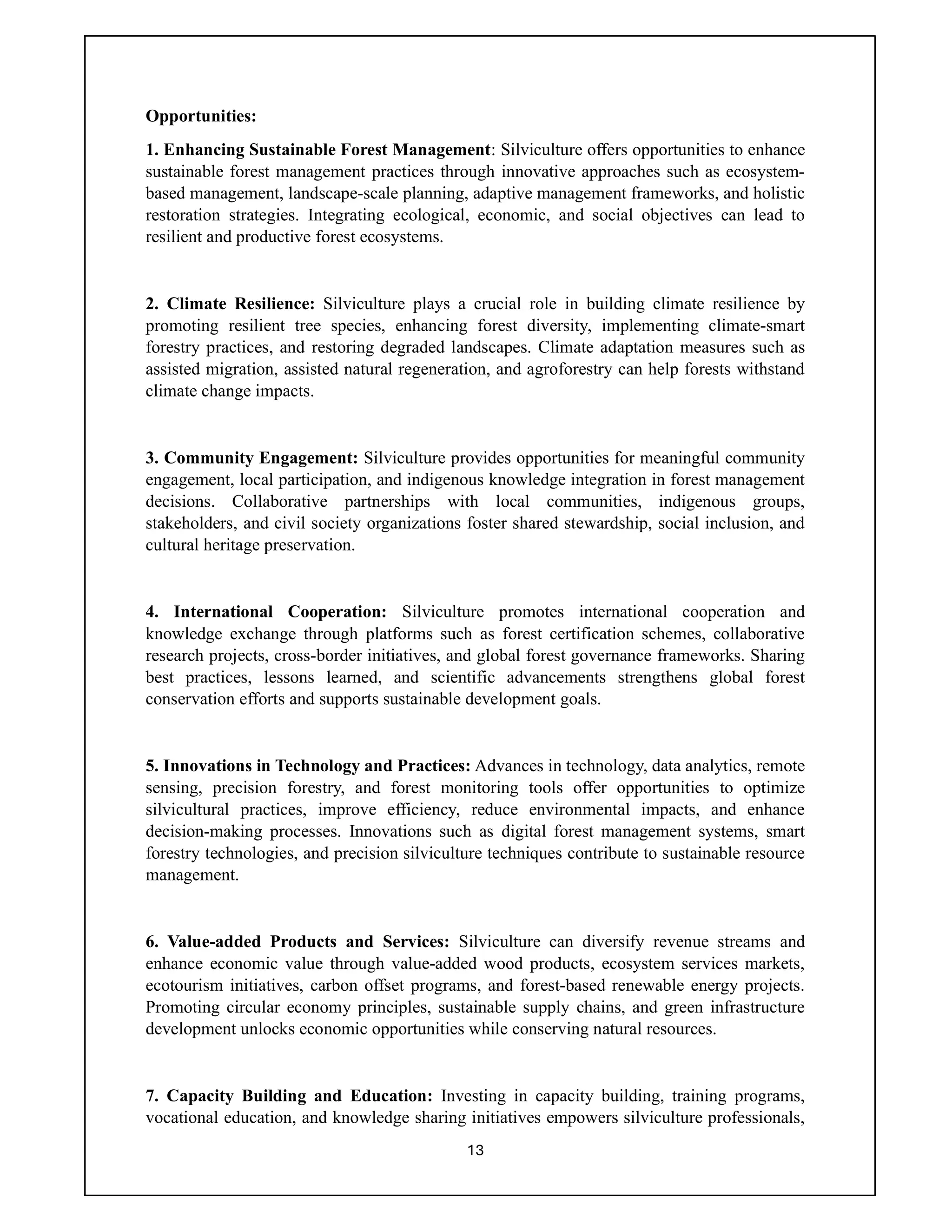 13
Opportunities:
1. Enhancing Sustainable Forest Management: Silviculture offers opportunities to enhance
sustainable forest management practices through innovative approaches such as ecosystem-
based management, landscape-scale planning, adaptive management frameworks, and holistic
restoration strategies. Integrating ecological, economic, and social objectives can lead to
resilient and productive forest ecosystems.
2. Climate Resilience: Silviculture plays a crucial role in building climate resilience by
promoting resilient tree species, enhancing forest diversity, implementing climate-smart
forestry practices, and restoring degraded landscapes. Climate adaptation measures such as
assisted migration, assisted natural regeneration, and agroforestry can help forests withstand
climate change impacts.
3. Community Engagement: Silviculture provides opportunities for meaningful community
engagement, local participation, and indigenous knowledge integration in forest management
decisions. Collaborative partnerships with local communities, indigenous groups,
stakeholders, and civil society organizations foster shared stewardship, social inclusion, and
cultural heritage preservation.
4. International Cooperation: Silviculture promotes international cooperation and
knowledge exchange through platforms such as forest certification schemes, collaborative
research projects, cross-border initiatives, and global forest governance frameworks. Sharing
best practices, lessons learned, and scientific advancements strengthens global forest
conservation efforts and supports sustainable development goals.
5. Innovations in Technology and Practices: Advances in technology, data analytics, remote
sensing, precision forestry, and forest monitoring tools offer opportunities to optimize
silvicultural practices, improve efficiency, reduce environmental impacts, and enhance
decision-making processes. Innovations such as digital forest management systems, smart
forestry technologies, and precision silviculture techniques contribute to sustainable resource
management.
6. Value-added Products and Services: Silviculture can diversify revenue streams and
enhance economic value through value-added wood products, ecosystem services markets,
ecotourism initiatives, carbon offset programs, and forest-based renewable energy projects.
Promoting circular economy principles, sustainable supply chains, and green infrastructure
development unlocks economic opportunities while conserving natural resources.
7. Capacity Building and Education: Investing in capacity building, training programs,
vocational education, and knowledge sharing initiatives empowers silviculture professionals,
 